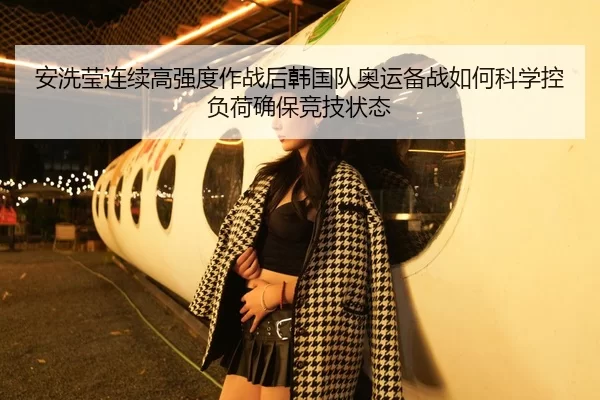 安洗莹连续高强度作战后韩国队奥运备战如何科学控负荷确保竞技状态