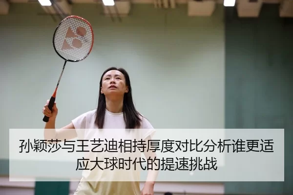 孙颖莎与王艺迪相持厚度对比分析谁更适应大球时代的提速挑战