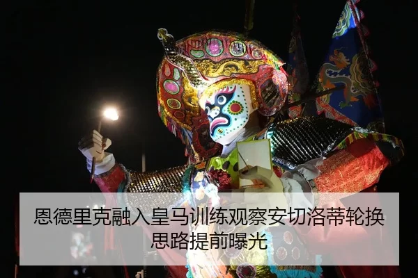 恩德里克融入皇马训练观察安切洛蒂轮换思路提前曝光